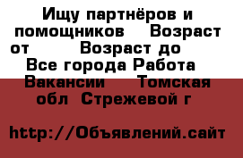 Ищу партнёров и помощников  › Возраст от ­ 16 › Возраст до ­ 35 - Все города Работа » Вакансии   . Томская обл.,Стрежевой г.